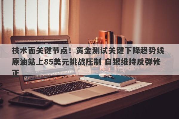 技术面关键节点！黄金测试关键下降趋势线 原油站上85美元挑战压制 白银维持反弹修正