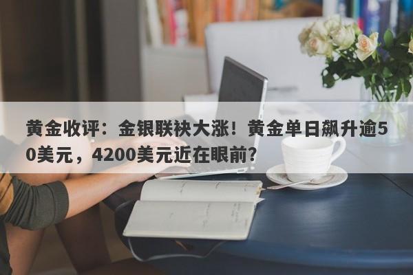 黄金收评：金银联袂大涨！黄金单日飙升逾50美元，4200美元近在眼前？