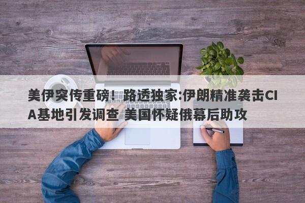美伊突传重磅！路透独家:伊朗精准袭击CIA基地引发调查 美国怀疑俄幕后助攻