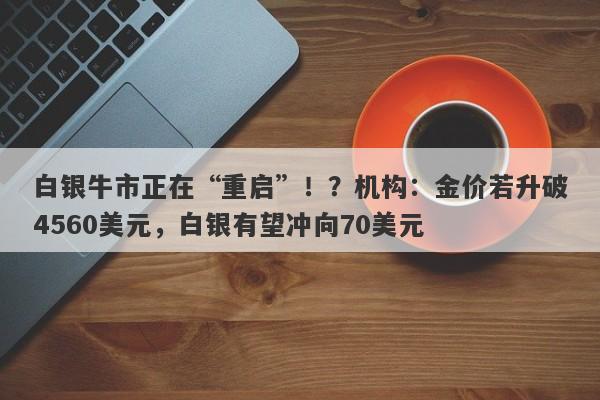 白银牛市正在“重启”！？机构：金价若升破4560美元，白银有望冲向70美元