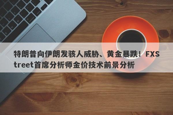 特朗普向伊朗发骇人威胁、黄金暴跌！FXStreet首席分析师金价技术前景分析