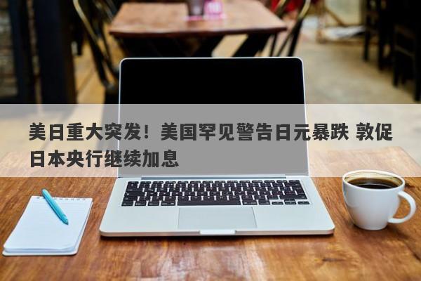 美日重大突发！美国罕见警告日元暴跌 敦促日本央行继续加息