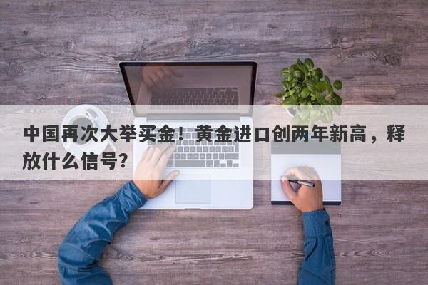 中国再次大举买金！黄金进口创两年新高，释放什么信号？
