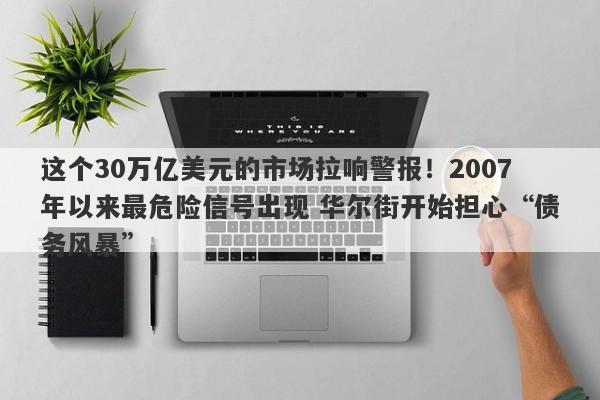 这个30万亿美元的市场拉响警报！2007年以来最危险信号出现 华尔街开始担心“债务风暴”