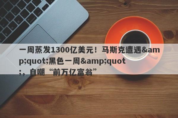 一周蒸发1300亿美元！马斯克遭遇"黑色一周"，自嘲“前万亿富翁”