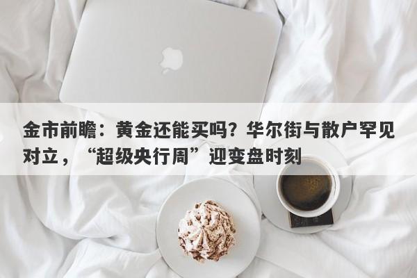金市前瞻：黄金还能买吗？华尔街与散户罕见对立，“超级央行周”迎变盘时刻