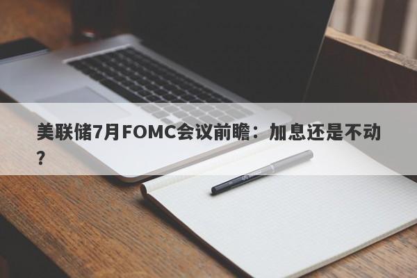 美联储7月FOMC会议前瞻：加息还是不动？