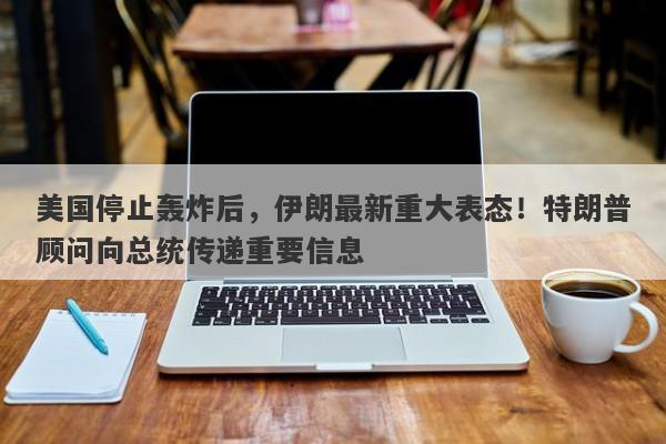 美国停止轰炸后，伊朗最新重大表态！特朗普顾问向总统传递重要信息