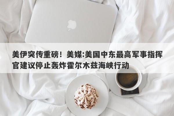 美伊突传重磅！美媒:美国中东最高军事指挥官建议停止轰炸霍尔木兹海峡行动