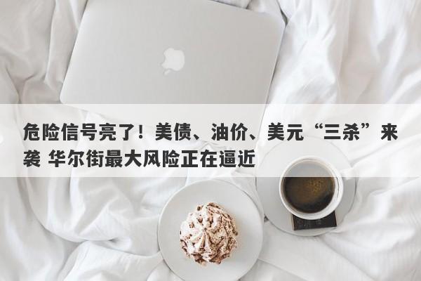 危险信号亮了！美债、油价、美元“三杀”来袭 华尔街最大风险正在逼近