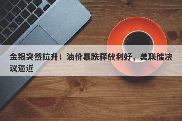 金银突然拉升！油价暴跌释放利好，美联储决议逼近