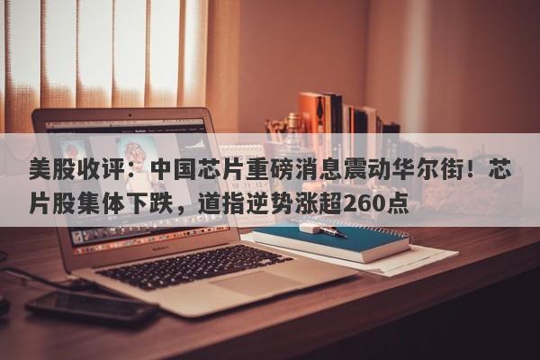 美股收评：中国芯片重磅消息震动华尔街！芯片股集体下跌，道指逆势涨超260点