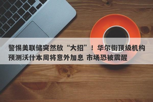 警惕美联储突然放“大招”！华尔街顶级机构预测沃什本周将意外加息 市场恐被震醒