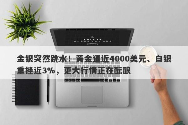 金银突然跳水！黄金逼近4000美元、白银重挫近3%，更大行情正在酝酿