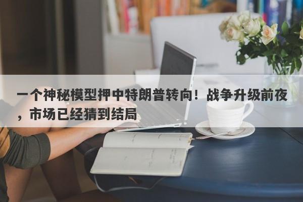 一个神秘模型押中特朗普转向！战争升级前夜，市场已经猜到结局