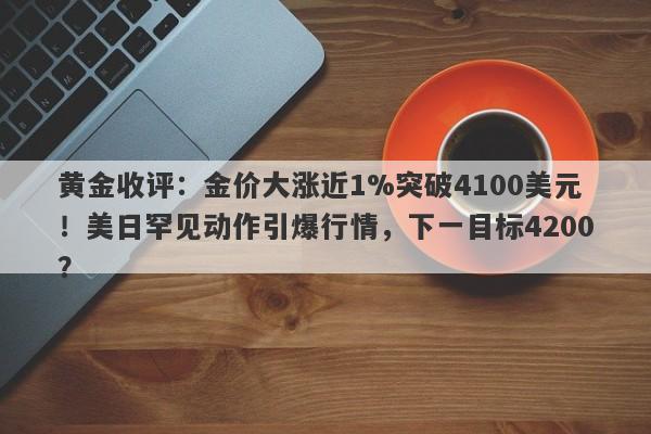 黄金收评：金价大涨近1%突破4100美元！美日罕见动作引爆行情，下一目标4200？