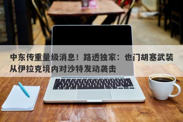 中东传重量级消息！路透独家：也门胡塞武装从伊拉克境内对沙特发动袭击
