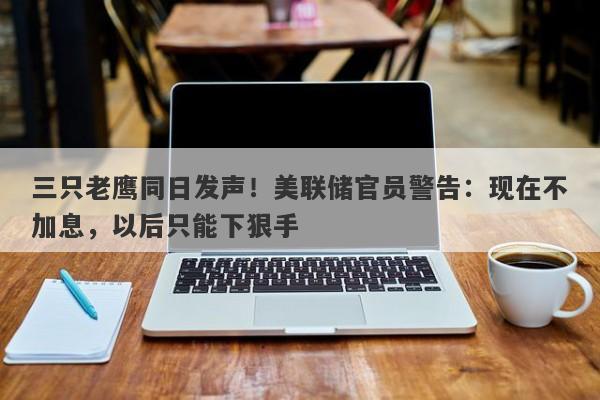 三只老鹰同日发声！美联储官员警告：现在不加息，以后只能下狠手