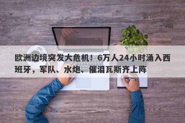 欧洲边境突发大危机！6万人24小时涌入西班牙，军队、水炮、催泪瓦斯齐上阵