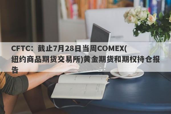CFTC：截止7月28日当周COMEX(纽约商品期货交易所)黄金期货和期权持仓报告