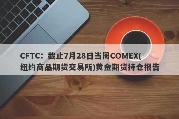 CFTC：截止7月28日当周COMEX(纽约商品期货交易所)黄金期货持仓报告