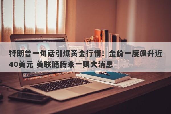 特朗普一句话引爆黄金行情！金价一度飙升近40美元 美联储传来一则大消息