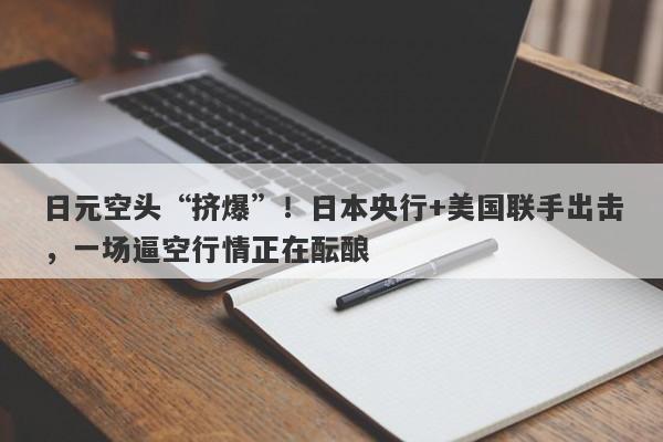 日元空头“挤爆”！日本央行+美国联手出击，一场逼空行情正在酝酿