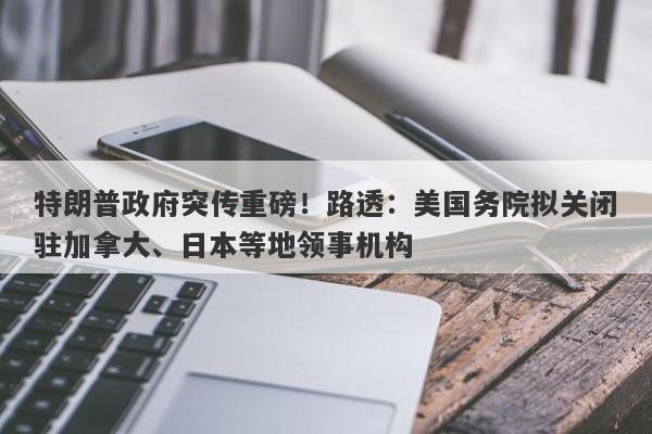 特朗普政府突传重磅！路透：美国务院拟关闭驻加拿大、日本等地领事机构