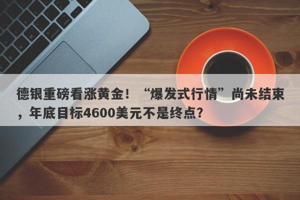 德银重磅看涨黄金！“爆发式行情”尚未结束，年底目标4600美元不是终点？