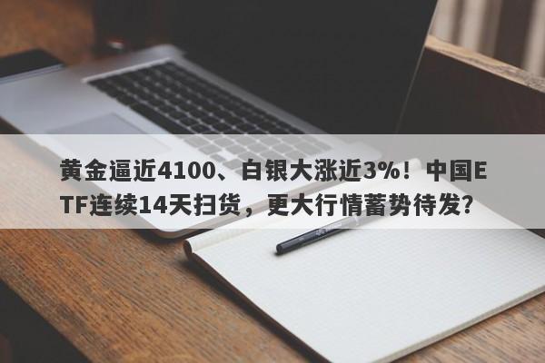 黄金逼近4100、白银大涨近3%！中国ETF连续14天扫货，更大行情蓄势待发？