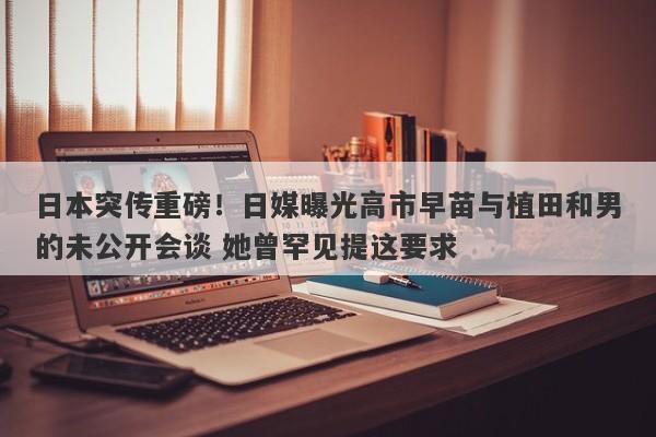 日本突传重磅！日媒曝光高市早苗与植田和男的未公开会谈 她曾罕见提这要求