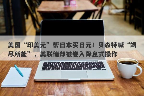 美国“印美元”帮日本买日元！贝森特喊“竭尽所能”，美联储却被卷入降息式操作
