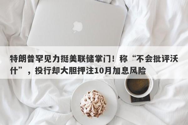 特朗普罕见力挺美联储掌门！称“不会批评沃什”，投行却大胆押注10月加息风险