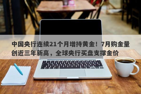 中国央行连续21个月增持黄金！7月购金量创近三年新高，全球央行买盘支撑金价