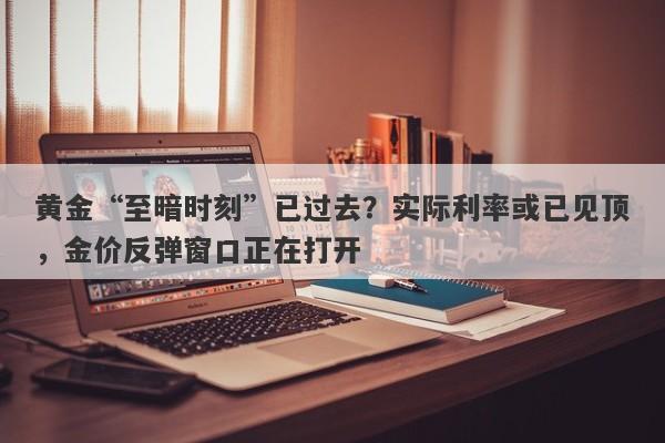 黄金“至暗时刻”已过去？实际利率或已见顶，金价反弹窗口正在打开