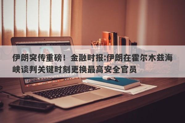 伊朗突传重磅！金融时报:伊朗在霍尔木兹海峡谈判关键时刻更换最高安全官员