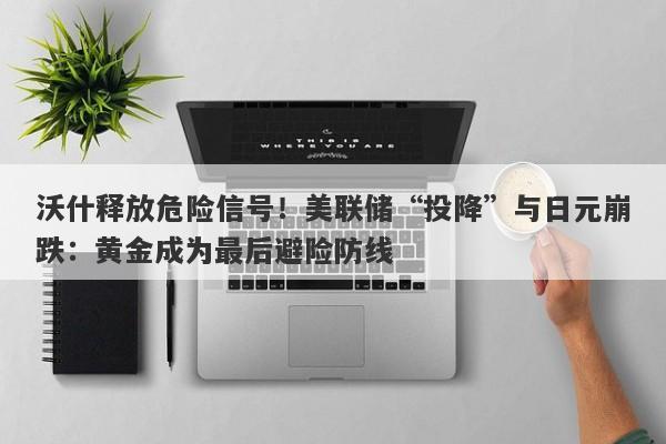 沃什释放危险信号!美联储“投降”与日元崩跌:黄金成为最后避险防线