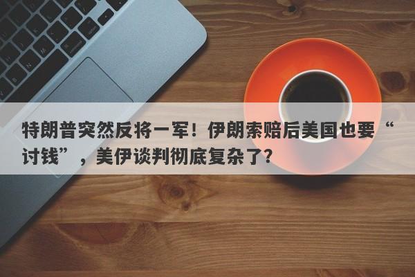特朗普突然反将一军！伊朗索赔后美国也要“讨钱”，美伊谈判彻底复杂了？