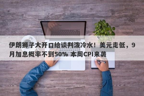 伊朗狮子大开口给谈判泼冷水！美元走低，9月加息概率不到50% 本周CPI来袭