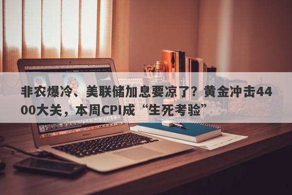 非农爆冷、美联储加息要凉了？黄金冲击4400大关，本周CPI成“生死考验”