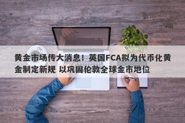 黄金市场传大消息！英国FCA拟为代币化黄金制定新规 以巩固伦敦全球金市地位