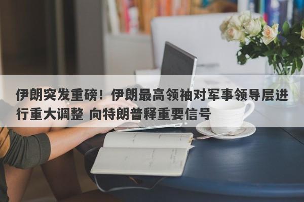 伊朗突发重磅！伊朗最高领袖对军事领导层进行重大调整 向特朗普释重要信号