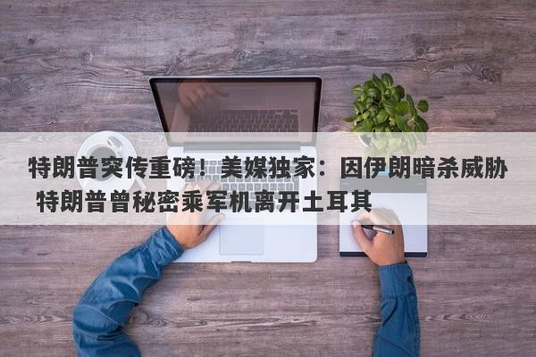 特朗普突传重磅！美媒独家：因伊朗暗杀威胁 特朗普曾秘密乘军机离开土耳其