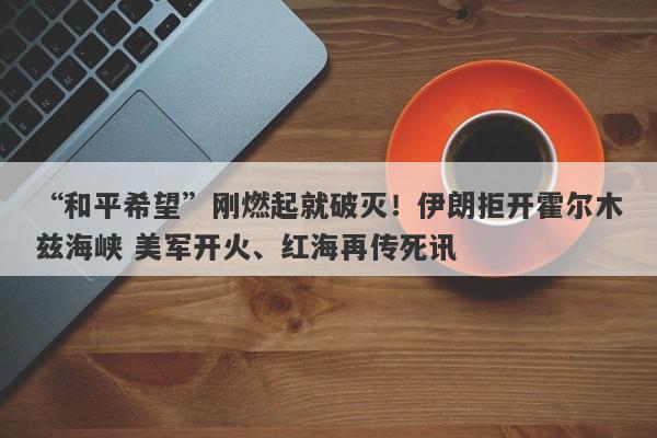 “和平希望”刚燃起就破灭！伊朗拒开霍尔木兹海峡 美军开火、红海再传死讯