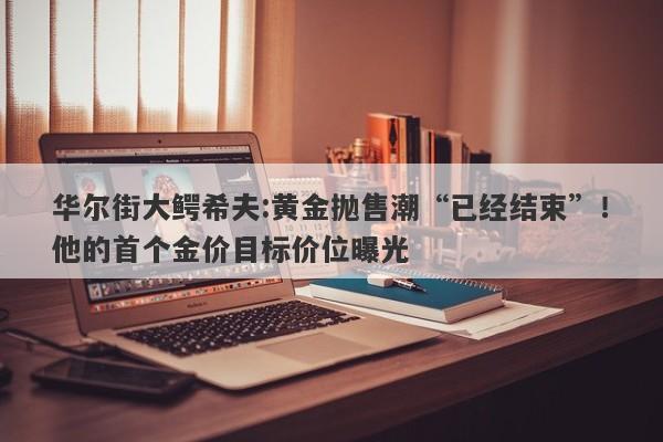 华尔街大鳄希夫:黄金抛售潮“已经结束”！他的首个金价目标价位曝光