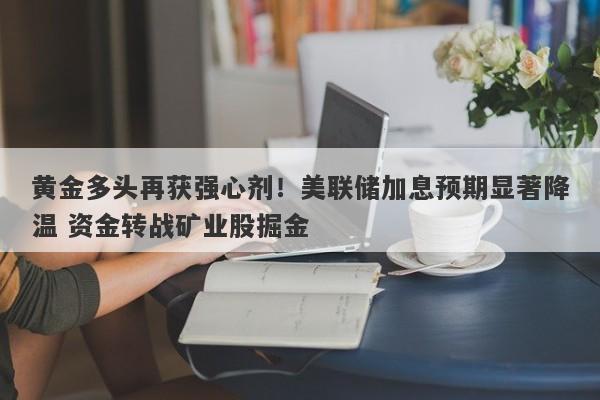 黄金多头再获强心剂！美联储加息预期显著降温 资金转战矿业股掘金