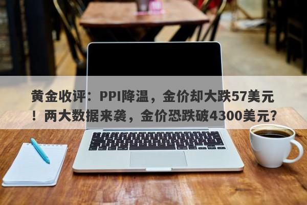 黄金收评：PPI降温，金价却大跌57美元！两大数据来袭，金价恐跌破4300美元？