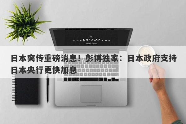 日本突传重磅消息！彭博独家：日本政府支持日本央行更快加息