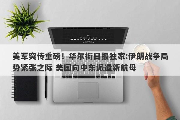 美军突传重磅！华尔街日报独家:伊朗战争局势紧张之际 美国向中东派遣新航母
