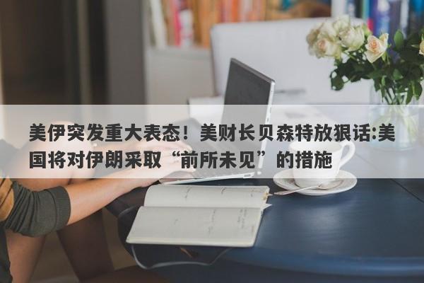 美伊突发重大表态！美财长贝森特放狠话:美国将对伊朗采取“前所未见”的措施